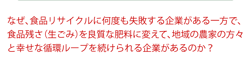 なぜ、食品リサイクルに何度も失敗する企業がある一方で、食品残さ（生ごみ）を良質な肥料に変えて、地域の農家の方々と幸せな循環ループを続けられる企業があるのか？