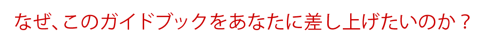 なぜ、このガイドブックをあなたに差し上げたいのか？